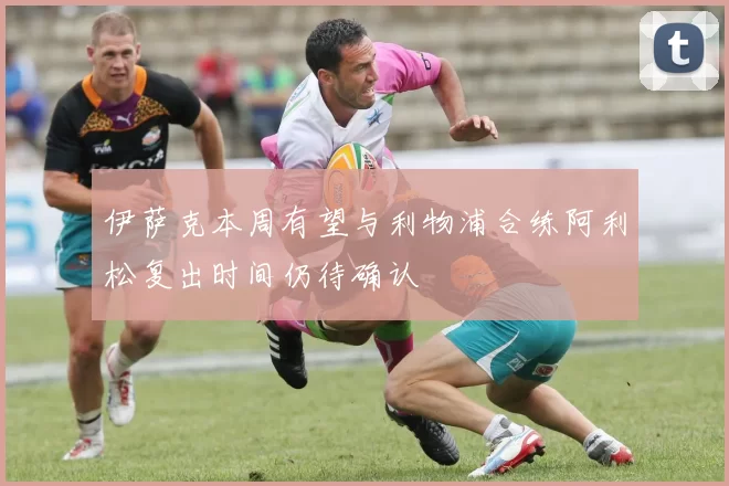 伊萨克本周有望与利物浦合练阿利松复出时间仍待确认