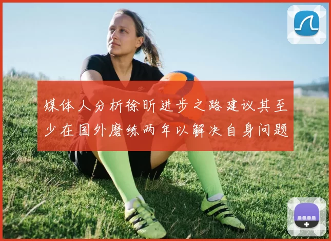 媒体人分析徐昕进步之路建议其至少在国外磨练两年以解决自身问题