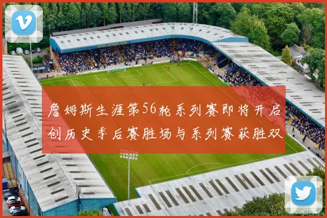 詹姆斯生涯第56轮系列赛即将开启创历史季后赛胜场与系列赛获胜双料第一
