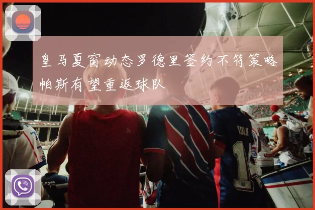 皇马夏窗动态罗德里签约不符策略帕斯有望重返球队