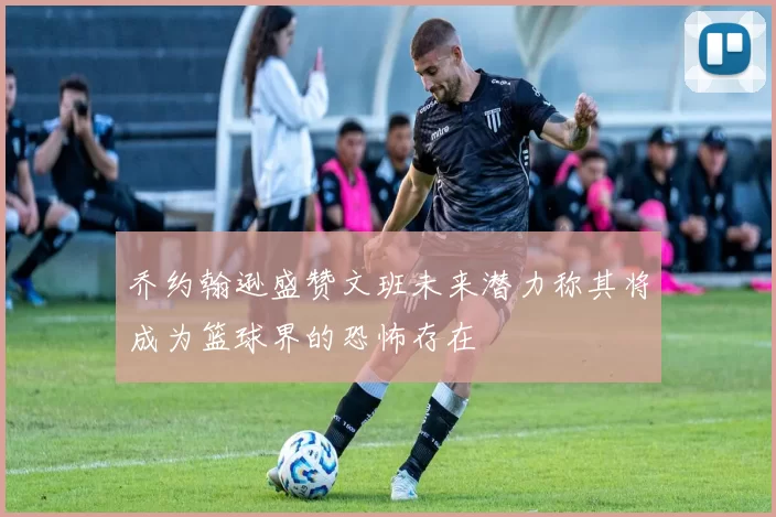 乔约翰逊盛赞文班未来潜力称其将成为篮球界的恐怖存在
