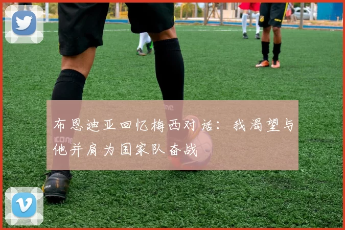 布恩迪亚回忆梅西对话：我渴望与他并肩为国家队奋战