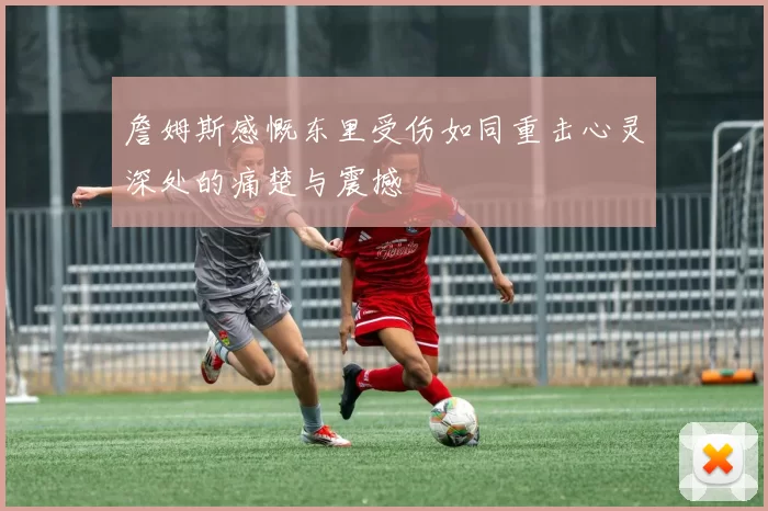 詹姆斯感慨东里受伤如同重击心灵深处的痛楚与震撼
