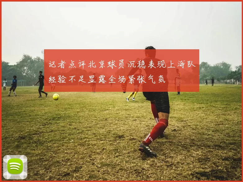 记者点评北京球员沉稳表现上海队经验不足显露全场紧张气氛