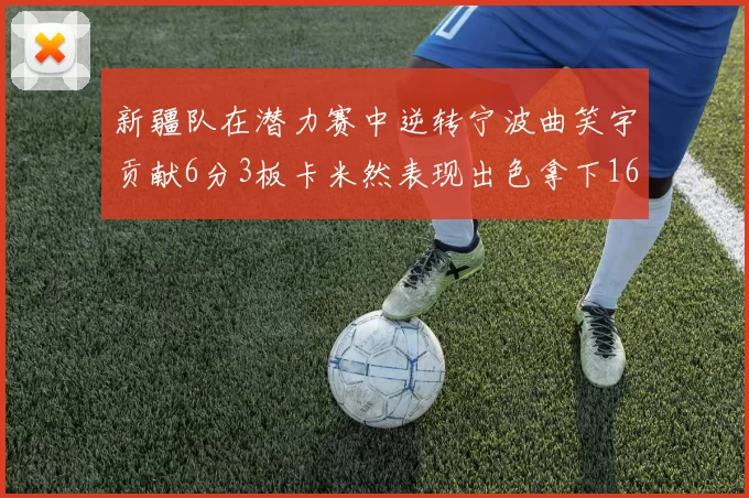 新疆队在潜力赛中逆转宁波曲笑宇贡献6分3板卡米然表现出色拿下16分