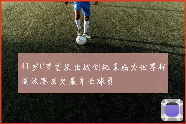 41岁C罗首发出战创纪录成为世界杯淘汰赛历史最年长球员
