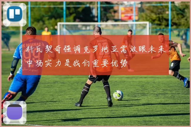 科瓦契奇强调克罗地亚需放眼未来中场实力是我们重要优势