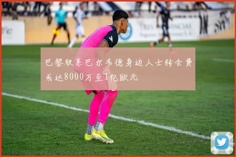 巴黎联系巴尔韦德身边人士转会费或达8000万至1亿欧元