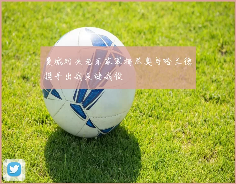 曼城对决老东家塞梅尼奥与哈兰德携手出战关键战役