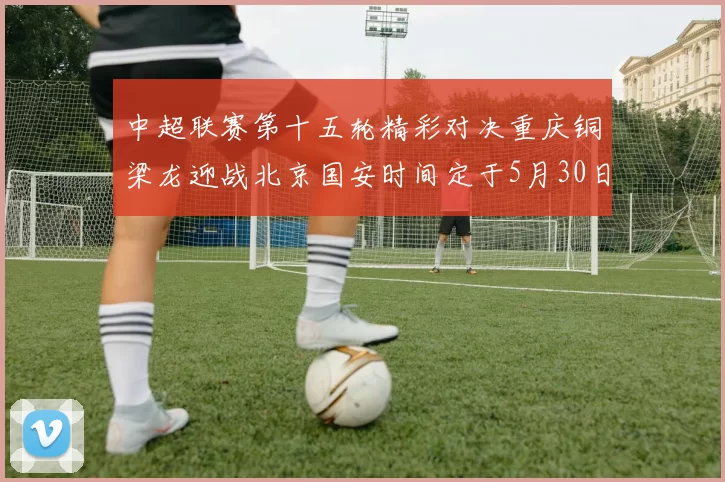 中超联赛第十五轮精彩对决重庆铜梁龙迎战北京国安时间定于5月30日20点