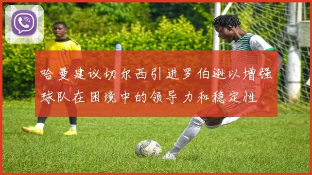 哈曼建议切尔西引进罗伯逊以增强球队在困境中的领导力和稳定性