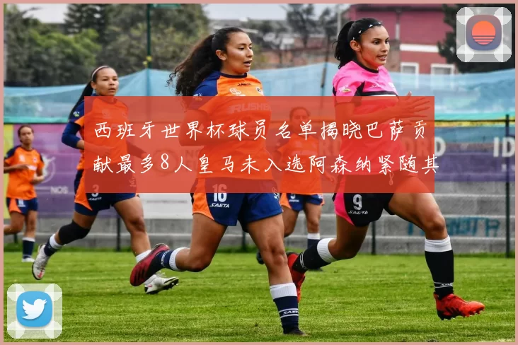西班牙世界杯球员名单揭晓巴萨贡献最多8人皇马未入选阿森纳紧随其后3人并列第二