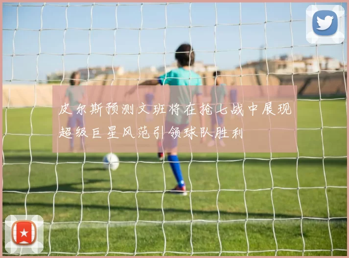 皮尔斯预测文班将在抢七战中展现超级巨星风范引领球队胜利