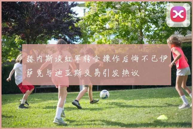 赫内斯谈红军转会操作后悔不已伊萨克与迪亚斯交易引发热议