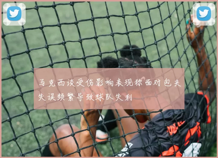 马克西谈受伤影响表现称面对包夹失误频繁导致球队失利
