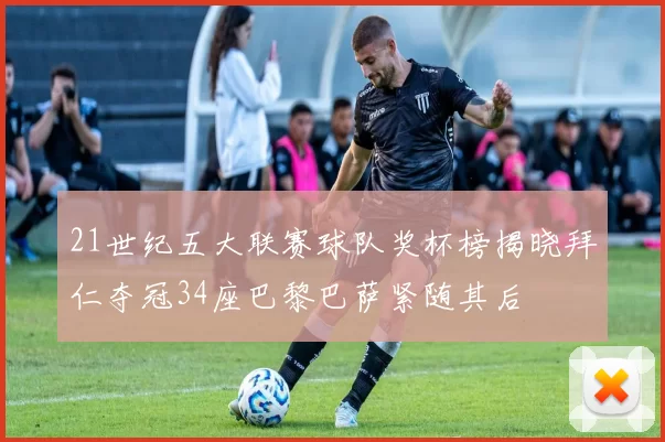 21世纪五大联赛球队奖杯榜揭晓拜仁夺冠34座巴黎巴萨紧随其后