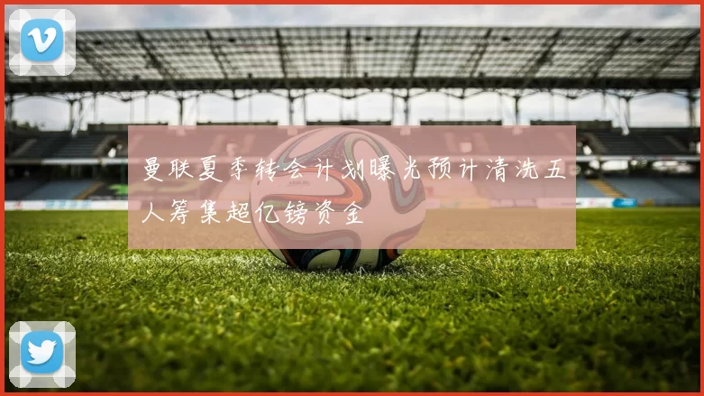 曼联夏季转会计划曝光预计清洗五人筹集超亿镑资金