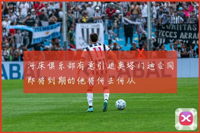 河床俱乐部有意引进奥塔门迪合同即将到期的他将何去何从