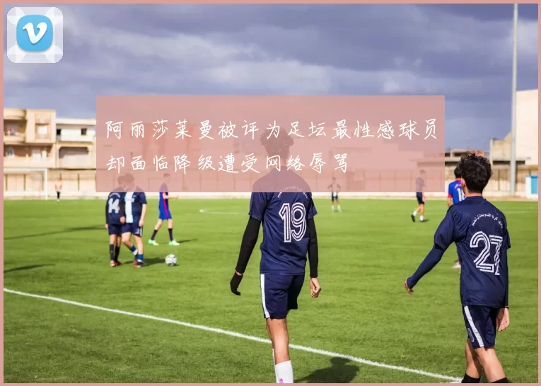阿丽莎莱曼被评为足坛最性感球员却面临降级遭受网络辱骂